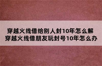 穿越火线借给别人封10年怎么解 穿越火线借朋友玩封号10年怎么办